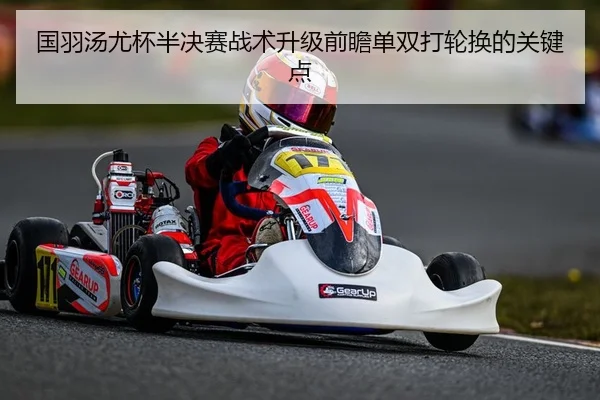 国羽汤尤杯半决赛战术升级前瞻单双打轮换的关键点